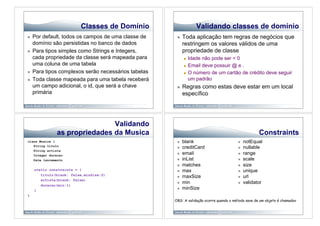 Classes de Domínio                      Validando classes de domínio
    Por default, todos os campos de uma classe de         Toda aplicação tem regras de negócios que
     domínio são persistidas no banco de dados              restringem os valores válidos de uma
    Para tipos simples como Strings e Integers,            propriedade de classe
     cada propriedade da classe será mapeada para             Idade não pode ser < 0
     uma coluna de uma tabela                                 Email deve possuir @ e .

    Para tipos complexos serão necessários tabelas           O número de um cartão de crédito deve seguir

    Toda classe mapeada para uma tabela receberá              um padrão
     um campo adicional, o id, que será a chave            Regras como estas deve estar em um local
     primária                                               específico




                               Validando
               as propriedades da Musica                                                             Constraints
class Musica {                                             blank                            notEqual
   String titulo
                                                           creditCard                       nullable
   String artista
   Integer duracao
                                                           email                            range
   Date lancamento                                         inList                           scale
                                                           matches                          size
     static constraints = {                                max                              unique
        titulo(blank: false,minSize:2)
                                                           maxSize                          url
        artista(blank: false)
                                                           min                              validator
        duracao(min:1)
     }
                                                           minSize
}
                                                      OBS: A validação ocorre quando o método save de um objeto é chamadov
 