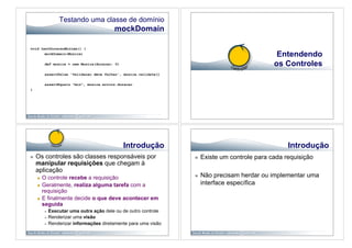 Testando uma classe de domínio
                                           mockDomain

void testDuracaoMinima() {
       mockDomain(Musica)                                                                         Entendendo
          def musica = new Musica(duracao: 0)                                                    os Controles
          assertFalse 'Validacao deve falhar', musica.validate()

          assertEquals "min", musica.errors.duracao
}




                                                Introdução                                            Introdução
    Os controles são classes responsáveis por                         Existe um controle para cada requisição
     manipular requisições que chegam à
     aplicação
       O controle recebe a requisição                                 Não precisam herdar ou implementar uma
       Geralmente, realiza alguma tarefa com a
                                                                        interface específica
        requisição
       E finalmente decide o que deve acontecer em
        seguida
              Executar uma outra ação dele ou de outro controle
              Renderizar uma visão
              Renderizar informações diretamente para uma visão
 