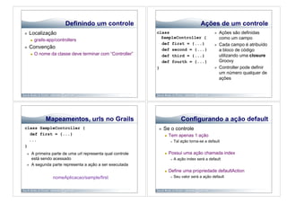 Definindo um controle                                            Ações de um controle
    Localização                                             class                                       Ações são definidas
                                                               SampleController {                         como um campo
          grails-app/controllers
                                                               def first = {...}                         Cada campo é atribuído
    Convenção                                                 def second = {...}                         a bloco de código
          O nome da classe deve terminar com “Controller”     def third = {...}                          utilizando uma closure
                                                               def fourth = {...}                         Groovy
                                                             }                                           Controller pode definir
                                                                                                          um número qualquer de
                                                                                                          ações




                Mapeamentos, urls no Grails                                      Configurando a ação default
class SampleController {                                         Se o controle
  def first = {...}                                                   Tem apenas 1 ação
  ...                                                                       Tal ação torna-se a default
}
     A primeira parte de uma url representa qual controle            Possui uma ação chamada index
      está sendo acessado                                                   A ação index será a default
     A segunda parte representa a ação a ser executada
                                                                      Define uma propriedade defaultAction
                    nomeAplicacao/sample/first                              Seu valor será a ação default
 