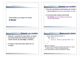 Criando um modelo
                                                       Uma das atividades fundamentais do controle
                                                            Reunir dados para serem renderizados na visão


                                                       O controle pode realizar esta tarefa
                                                            Ou delegar para uma classe de serviço ou
      Informações que chegam às visões
                                                             outros componentes
      O Model




                       Criando um modelo                                        Retornando dados
    Quando o controle faz esta tarefa, os dados        class MusicaController {
     são disponibilizados diretamente para as             def show = {
     visões através de um mapa, o MODEL                     [ musica: Musica.get(params.id) ]
                                                          }
    O mapa é retornado pelas ações de um               }
     controle                                        return é opcional
                                                     Como a última expressão avaliada pela ação foi um mapa,
                                                      então o mapa é o valor retornado desta ação
                                                     O mapa pode ter qualquer quantidade de valores
 