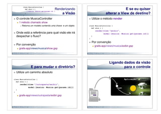 Renderizando                                             E se eu quiser
                                                        a Visão                               alterar a View de destino?
    O controle MusicaController                                           Utilize o método render
             1 método chamado show
                   Retorna um modelo contendo uma chave e um objeto   class MusicaController {
                                                                         def show = {
                                                                                     render(view:"exibir",
    Onde está a referência para qual visão ele irá                                         model:[musica: Musica.get(params.id)])
     despachar o fluxo?                                                     }
                                                                       }

                                                                           Por convenção
    Por convenção                                                                  grails-app/views/musica/exibir.gsp
             grails-app/views/musica/show.gsp




                                                                                                 Ligando dados da visão
                            E para mudar o diretório?                                                    para o controle
    Utilize um caminho absoluto

class MusicaController {
  def show = {
              render(view:"/outrapasta/exibir",
                     model:[musica: Musica.get(params.id)])
     }
}

             grails-app/views/outrapasta/exibir.gsp
 