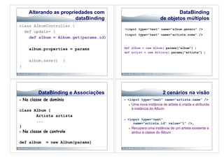 Alterando as propriedades com                                        DataBinding
                           dataBinding                               de objetos múltiplos
class AlbumController {
  def update= {
    def album = Album.get(params.id)

        album.properties = params        def album = new Album( params["album"] )
                                         def artist = new Artista( params["artista"] )

        album.save()    }
}




            DataBinding e Associações                                  2 cenários na visão
    Na classe de domínio                    <input type="text" name="artista.name" />
                                                  Uma nova instância de artista é criada e atribuída
class Album {                                      à instância do Álbum

         Artista artista
                                             <input type="text"
         ...
                                                 name="artista.id" value="1" />,
}                                                 Recupera uma instância de um artista existente e
  Na classe de controle                           atribui à classe do Álbum

def album       = new Album(params)
 