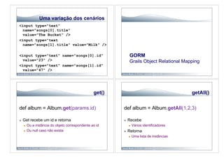 Uma variação dos cenários
<input type="text”
 name="songs[0].title"
 value="The Bucket" />
<input type="text
 name="songs[1].title" value="Milk" />

<input type="text" name="songs[0].id"                           GORM
 value="23" />                                                  Grails Object Relational Mapping
<input type="text" name="songs[1].id"
 value="47" />




                                                   get()                                       getAll()


def album = Album.get(params.id)                           def album = Album.getAll(1,2,3)

    Get recebe um id e retorna                                Recebe
         Ou a instância do objeto correspondente ao id             Vários identificadores
         Ou null caso não exista                              Retorna
                                                                    Uma lista de instâncias
 