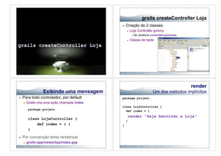 grails createController Loja
                                                   Criação de 2 classes
                                                        Loja Controller.groovy
                                                              No diretório controllers/jctunes
                                                        Classe de teste




                                                                                                  render
                    Exibindo uma mensagem                                    Um dos métodos implícitos
    Para todo controlador, por default        package projeto
         Grails cria uma ação chamada index
                                               class LojaController {
           package projeto
                                                 def index = {
                                                        render "Seja benvindo a Loja"
           class LojaController {
                                                    }
               def index = { }                 }
           }

    Por convenção tenta renderizar
         grails-app/views/loja/index.gsp
 