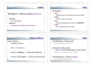 read()                                                             list()
                                                             4 atributos
                                                                   max
def album = Album.read(params.id)                              

                                                                        Número máximo de instâncias a serem retornadas
                                                                  offset
    Recebe                                                             Qual o 0 relativo da consulta
         Um identificador                                        sort
    Retorna                                                            Nome da propriedade para utilizar no ORDER BY

         Um objeto em estado somente leitura                     order
                                                                        Se a ordenação é ASC ou DESC




                                    Classe Album                                                                   list()
class Album {                                                def allAlbums = Album.list()
    String titulo                                                 Recupera todos os albuns


          Date lancamento                                    def top10 = Album.list(
                                                                 max:10, sort:‘lancamentos', order:'desc')
          static hasMany = [musicas:Musica]                       Retorna os 10 albuns mais recentes


          static belongsTo = [artista:Artista]               def totalAlbums = Album.count()
}                                                                 Recupera o total de albuns
 