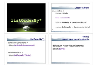 Classe Album
                                         class Album {
                                             String titulo

                                             Date lancamento

                                             static hasMany = [musicas:Musica]

                                             static belongsTo = [artista:Artista]
                                         }



                                                                       save()
                        listOrderBy*()             Inserir uma nova instância
def tudoPorLancamento =
Album.listOrderByLancamento()            def album = new Album(params)
                                         album.save()
def tudoPorTitulo =
Album.listOrderByTitulo()
 