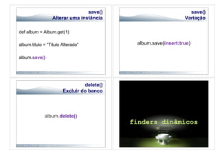save()                           save()
                 Alterar uma instância                         Variação

def album = Album.get(1)

album.titulo = “Titulo Alterado“           album.save(insert:true)

album.save()




                                delete()
                       Excluir do banco




             album.delete()
 