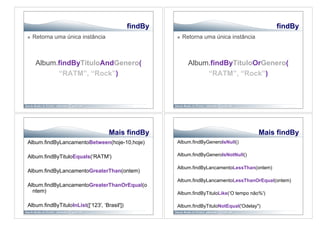 findBy                                            findBy
    Retorna uma única instância                           Retorna uma única instância



      Album.findByTituloAndGenero(                            Album.findByTituloOrGenero(
            “RATM”, “Rock”)                                        “RATM”, “Rock”)




                                    Mais findBy                                           Mais findBy
Album.findByLancamentoBetween(hoje-10,hoje)            Album.findByGeneroIsNull()


Album.findByTituloEquals(‘RATM')                       Album.findByGeneroIsNotNull()

                                                       Album.findByLancamentoLessThan(ontem)
Album.findByLancamentoGreaterThan(ontem)
                                                       Album.findByLancamentoLessThanOrEqual(ontem)
Album.findByLancamentoGreaterThanOrEqual(o
  ntem)                                                Album.findByTituloLike(‘O tempo não%')

Album.findByTituloInList([‘123', ‘Brasil'])            Album.findByTituloNotEqual('Odelay")
 