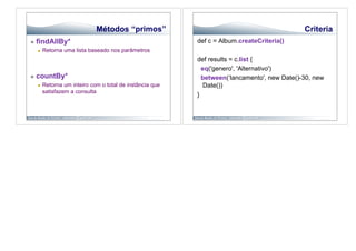 Métodos “primos”                                                Criteria
    findAllBy*                                             def c = Album.createCriteria()
         Retorna uma lista baseado nos parâmetros
                                                            def results = c.list {
                                                              eq('genero', 'Alternativo')
    countBy*                                                 between(‘lancamento', new Date()-30, new
         Retorna um inteiro com o total de instância que      Date())
          satisfazem a consulta
                                                            }
 