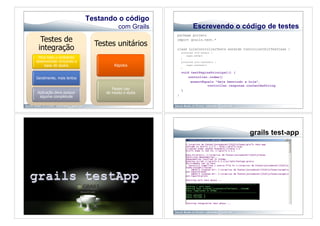 Testando o código
                                      com Grails                Escrevendo o código de testes
                                                   package projeto
  Testes de                                        import grails.test.*
                             Testes unitários
 integração                                        class LojaControllerTests extends ControllerUnitTestCase {
                                                       protected void setUp() {
                                                           super.setUp()
 Para todo o ambiente                                  }
desenvolvido incluindo a                               protected void tearDown() {
    base de dados                   Rápidos                super.tearDown()
                                                       }

                                                       void testPaginaPrincipal() {
Geralmente, mais lentos                                   controller.index()
                                                            assertEquals "Seja benvindo a Loja",
                                                                     controller.response.contentAsString
                                   Fazem uso           }
Aplicação deve possuir          de mocks e stubs
                                                   }
 alguma completude




                                                                                          grails test-app
 