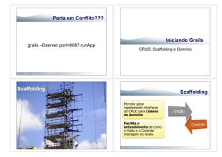 Porta em Conflito???



                                                            Iniciando Grails
grails –Dserver.port=8087 runApp
                                            CRUD, Scaffolding e Domínio




                                                                  Scaffolding

                                   Permite gerar
                                   rapidamente interfaces
                                   de CRUD para classes
                                   de domínio

                                   Facilita o
                                   entendimento de como
                                   a Visão e o Controle
                                   interagem no Grails
 