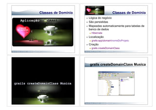 Classes de Domínio                              Classes de Domínio
                         Lógica do negócio
                         São persistidas
                         Mapeadas automaticamente para tabelas de
                          banco de dados
                              Hibernate
                         Localização
                              grails-appdomainnomeDoProjeto
                         Criação
                              grails createDomainClass




                          grails createDomainClass Musica
 