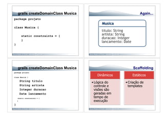 grails createDomainClass Musica                           Again...
package projeto

class Musica {

         static constraints = {
         }
}




    grails createDomainClass Musica                       Scaffolding
package projeto

class Musica {
                                         Dinâmicos       Estáticos
        String titulo
                                      • Lógica do    • Criação de
        String artista                  controle e     templates
        Integer duracao                 visões são
        Date lancamento                 geradas em
    static constraints = {              tempo de
    }                                   execução
}
 