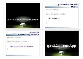 grails createController
                                                                     Musica
                                         package projeto

                                         class MusicaController {

                                             def index = {
                                             }
                                         }




                           Habilitando
            o Scaffolding dinâmico
package jcTunes

class MusicaController {


    def scaffold = Musica
}
 