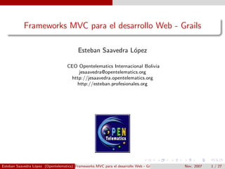 Frameworks MVC para el desarrollo Web - Grails

                                          Esteban Saavedra L´pez
                                                            o

                                    CEO Opentelematics Internacional Bolivia
                                        jesaavedra@opentelematics.org
                                     http://jesaavedra.opentelematics.org
                                       http://esteban.profesionales.org




Esteban Saavedra L´pez (Opentelematics) Frameworks MVC para el desarrollo Web - Grails
                  o                                                                      Nov. 2007   1 / 27