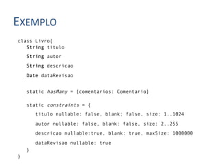 EXEMPLO	
  
 class Livro{
    String titulo
     String autor
     String descricao

     Date dataRevisao


     static hasMany = [comentarios: Comentario]

     static constraints = {
         titulo nullable: false, blank: false, size: 1..1024

         autor nullable: false, blank: false, size: 2..255
         descricao nullable:true, blank: true, maxSize: 1000000
         dataRevisao nullable: true
     }
 }
 
