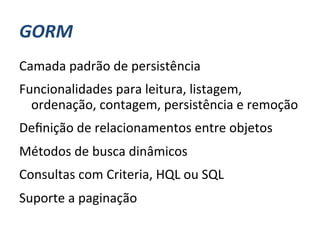 GORM	
  
Camada	
  padrão	
  de	
  persistência	
  
Funcionalidades	
  para	
  leitura,	
  listagem,	
  
  ordenação,	
  contagem,	
  persistência	
  e	
  remoção	
  
Deﬁnição	
  de	
  relacionamentos	
  entre	
  objetos	
  
Métodos	
  de	
  busca	
  dinâmicos	
  
Consultas	
  com	
  Criteria,	
  HQL	
  ou	
  SQL	
  
Suporte	
  a	
  paginação	
  
 