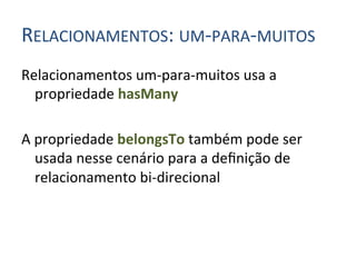 RELACIONAMENTOS:	
  UM-­‐PARA-­‐MUITOS	
  
Relacionamentos	
  um-­‐para-­‐muitos	
  usa	
  a	
  
     propriedade	
  hasMany	
  	
  
	
  
A	
  propriedade	
  belongsTo	
  também	
  pode	
  ser	
  
     usada	
  nesse	
  cenário	
  para	
  a	
  deﬁnição	
  de	
  
     relacionamento	
  bi-­‐direcional	
  
 