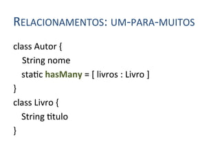 RELACIONAMENTOS:	
  UM-­‐PARA-­‐MUITOS	
  
class	
  Autor	
  {	
  
	
  	
  	
  	
  String	
  nome	
  
           	
  sta4c	
  hasMany	
  =	
  [	
  livros	
  :	
  Livro	
  ]	
  
}	
  
class	
  Livro	
  {	
  
           	
  String	
  4tulo	
  
}	
  
 