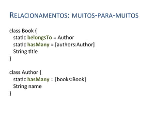 RELACIONAMENTOS:	
  MUITOS-­‐PARA-­‐MUITOS	
  
class	
  Book	
  {	
  
	
  	
  	
  sta4c	
  belongsTo	
  =	
  Author	
  
	
  	
  	
  sta4c	
  hasMany	
  =	
  [authors:Author]	
  
	
  	
  	
  String	
  4tle	
  
}	
  
	
  
class	
  Author	
  {	
  
	
  	
  	
  sta4c	
  hasMany	
  =	
  [books:Book]	
  
	
  	
  	
  String	
  name	
  
}	
  
 