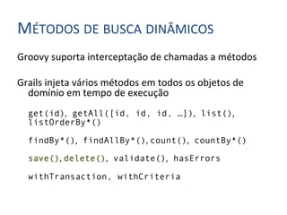 MÉTODOS	
  DE	
  BUSCA	
  DINÂMICOS	
  
Groovy	
  suporta	
  interceptação	
  de	
  chamadas	
  a	
  métodos	
  
	
  
Grails	
  injeta	
  vários	
  métodos	
  em	
  todos	
  os	
  objetos	
  de	
  
     domínio	
  em	
  tempo	
  de	
  execução	
  
       get(id), getAll([id, id, id, …]), list(),
       listOrderBy*()

       findBy*(), findAllBy*(),	
  count(), countBy*()

       save(),	
  delete(), validate(), hasErrors

       withTransaction, withCriteria
	
  
 