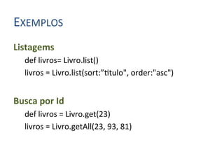 EXEMPLOS	
  
Listagems	
  
    def	
  livros=	
  Livro.list()	
  
    livros	
  =	
  Livro.list(sort:”4tulo",	
  order:"asc")	
  
	
  
Busca	
  por	
  Id	
  
    def	
  livros	
  =	
  Livro.get(23)	
  
    livros	
  =	
  Livro.getAll(23,	
  93,	
  81)	
  
 
