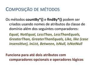 COMPOSIÇÃO	
  DE	
  MÉTODOS	
  
Os	
  métodos	
  countBy*()	
  e	
  ﬁndBy*()	
  podem	
  ser	
  
         criados	
  usando	
  nomes	
  de	
  atributos	
  da	
  classe	
  de	
  
         domínio	
  além	
  dos	
  seguintes	
  comparadores:	
  
     	
  Equal,	
  NotEqual,	
  LessThan,	
  LessThanEquals,	
  
         GreaterThan,	
  GreaterThanEquals,	
  Like,	
  like	
  (case	
  
         insensi:ve),	
  InList,	
  Between,	
  IsNull,	
  IsNotNull	
  
	
  
Funciona	
  para	
  até	
  dois	
  atributos	
  com	
  
         comparadores	
  opcionais	
  e	
  operadores	
  lógicos	
  
	
  
 