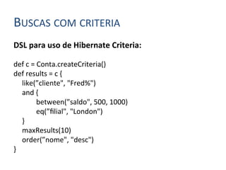 BUSCAS	
  COM	
  CRITERIA	
  
DSL	
  para	
  uso	
  de	
  Hibernate	
  Criteria:	
  
	
  
def	
  c	
  =	
  Conta.createCriteria()	
  
def	
  results	
  =	
  c	
  {	
  
      	
  like(”cliente",	
  "Fred%")	
  
      	
  and	
  {	
  
      	
        	
  between(”saldo",	
  500,	
  1000)	
  
      	
        	
  eq(”ﬁlial",	
  "London")	
  
      	
  }	
  
      	
  maxResults(10)	
  
      	
  order(”nome",	
  "desc")	
  
}	
  
 