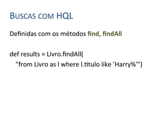 BUSCAS	
  COM	
  HQL	
  
Deﬁnidas	
  com	
  os	
  métodos	
  ﬁnd,	
  ﬁndAll	
  
	
  
def	
  results	
  =	
  Livro.ﬁndAll(	
  
     	
  "from	
  Livro	
  as	
  l	
  where	
  l.4tulo	
  like	
  ’Harry%'")	
  
 