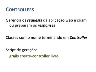 CONTROLLERS	
  
Gerencia	
  os	
  requests	
  da	
  aplicação	
  web	
  e	
  criam	
  
         ou	
  preparam	
  os	
  responses	
  
	
  
Classes	
  com	
  o	
  nome	
  terminando	
  em	
  Controller	
  
	
  
Script	
  de	
  geração:	
  	
  
     	
  grails	
  create-­‐controller	
  livro	
  
	
  
	
  
 