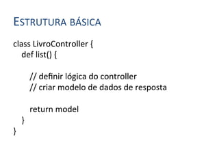 ESTRUTURA	
  BÁSICA	
  
class	
  LivroController	
  {	
  
	
  	
  	
  	
  def	
  list()	
  {	
  
	
  
	
  	
  	
  	
  	
  	
  	
  	
  //	
  deﬁnir	
  lógica	
  do	
  controller	
  
	
  	
  	
  	
  	
  	
  	
  	
  //	
  criar	
  modelo	
  de	
  dados	
  de	
  resposta	
  
	
  
	
  	
  	
  	
  	
  	
  	
  	
  return	
  model	
  
	
  	
  	
  	
  }	
  
}	
  
 