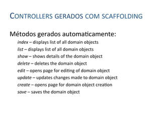 CONTROLLERS	
  GERADOS	
  COM	
  SCAFFOLDING	
  
Métodos	
  gerados	
  automa4camente:	
  
       index	
  –	
  displays	
  list	
  of	
  all	
  domain	
  objects	
  
       list	
  –	
  displays	
  list	
  of	
  all	
  domain	
  objects	
  
       show	
  –	
  shows	
  details	
  of	
  the	
  domain	
  object	
  
       delete	
  –	
  deletes	
  the	
  domain	
  object	
  
       edit	
  –	
  opens	
  page	
  for	
  edi4ng	
  of	
  domain	
  object	
  
       update	
  –	
  updates	
  changes	
  made	
  to	
  domain	
  object	
  
       create	
  –	
  opens	
  page	
  for	
  domain	
  object	
  crea4on	
  
       save	
  –	
  saves	
  the	
  domain	
  object	
  
	
  
 