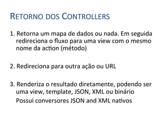 RETORNO	
  DOS	
  CONTROLLERS	
  
1.	
  Retorna	
  um	
  mapa	
  de	
  dados	
  ou	
  nada.	
  Em	
  seguida	
  
         redireciona	
  o	
  ﬂuxo	
  para	
  uma	
  view	
  com	
  o	
  mesmo	
  
         nome	
  da	
  ac4on	
  (método)	
  
	
  
2.	
  Redireciona	
  para	
  outra	
  ação	
  ou	
  URL	
  
	
  
3.	
  Renderiza	
  o	
  resultado	
  diretamente,	
  podendo	
  ser	
  
         uma	
  view,	
  template,	
  JSON,	
  XML	
  ou	
  binário	
  
     	
  Possui	
  conversores	
  JSON	
  and	
  XML	
  na4vos	
  
 