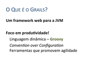 O	
  QUE	
  É	
  O	
  GRAILS?	
  
Um	
  framework	
  web	
  para	
  a	
  JVM	
  
	
  
Foco	
  em	
  produIvidade!	
  
     	
  Linguagem	
  dinâmica	
  –	
  Groovy	
  
     	
  Conven&on	
  over	
  Conﬁgura&on	
  
         Ferramentas	
  que	
  promovem	
  agilidade	
  
 