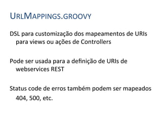 URLMAPPINGS.GROOVY	
  
DSL	
  para	
  customização	
  dos	
  mapeamentos	
  de	
  URIs	
  
         para	
  views	
  ou	
  ações	
  de	
  Controllers	
  
	
  
Pode	
  ser	
  usada	
  para	
  a	
  deﬁnição	
  de	
  URIs	
  de	
  
         webservices	
  REST	
  
	
  
Status	
  code	
  de	
  erros	
  também	
  podem	
  ser	
  mapeados	
  	
  
     	
  404,	
  500,	
  etc.	
  
 