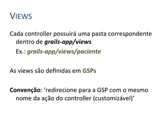 VIEWS	
  
Cada	
  controller	
  possuirá	
  uma	
  pasta	
  correspondente	
  
         dentro	
  de	
  grails-­‐app/views	
  
     	
  Ex.:	
  grails-­‐app/views/paciente	
  
	
  
As	
  views	
  são	
  deﬁnidas	
  em	
  GSPs	
  
	
  
Convenção:	
  ‘redirecione	
  para	
  a	
  GSP	
  com	
  o	
  mesmo	
  
         nome	
  da	
  ação	
  do	
  controller	
  (customizável)’	
  
 
