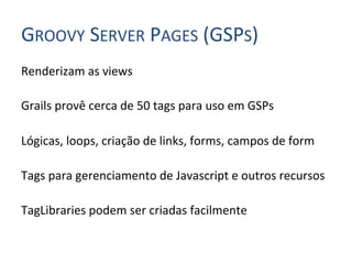 GROOVY	
  SERVER	
  PAGES	
  (GSPS)	
  
Renderizam	
  as	
  views	
  
	
  
Grails	
  provê	
  cerca	
  de	
  50	
  tags	
  para	
  uso	
  em	
  GSPs	
  
	
  
Lógicas,	
  loops,	
  criação	
  de	
  links,	
  forms,	
  campos	
  de	
  form	
  
	
  
Tags	
  para	
  gerenciamento	
  de	
  Javascript	
  e	
  outros	
  recursos	
  
	
  
TagLibraries	
  podem	
  ser	
  criadas	
  facilmente	
  
 