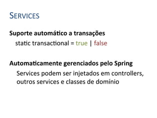 SERVICES	
  
Suporte	
  automáIco	
  a	
  transações	
  
     	
  sta4c	
  transac4onal	
  =	
  true	
  |	
  false	
  
	
  
AutomaIcamente	
  gerenciados	
  pelo	
  Spring	
  
         Services	
  podem	
  ser	
  injetados	
  em	
  controllers,	
  
         outros	
  services	
  e	
  classes	
  de	
  domínio	
  
 