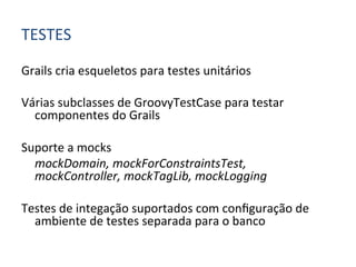 TESTES	
  

Grails	
  cria	
  esqueletos	
  para	
  testes	
  unitários	
  
	
  
Várias	
  subclasses	
  de	
  GroovyTestCase	
  para	
  testar	
  
         componentes	
  do	
  Grails	
  
	
  
Suporte	
  a	
  mocks	
  
     	
  mockDomain,	
  mockForConstraintsTest,	
  
         mockController,	
  mockTagLib,	
  mockLogging	
  
	
  
Testes	
  de	
  integação	
  suportados	
  com	
  conﬁguração	
  de	
  
         ambiente	
  de	
  testes	
  separada	
  para	
  o	
  banco	
  
 