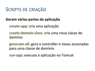 SCRIPTS	
  DE	
  CRIAÇÃO	
  
Geram	
  várias	
  partes	
  da	
  aplicação	
  
  	
  create-­‐app:	
  cria	
  uma	
  aplicação	
  
  	
  create-­‐domain-­‐class:	
  cria	
  uma	
  nova	
  classe	
  de	
  
      domínio	
  
  	
  generate-­‐all:	
  gera	
  o	
  controller	
  e	
  views	
  associadas	
  
      para	
  uma	
  classe	
  de	
  domínio	
  
  	
  run-­‐app:	
  executa	
  a	
  aplicação	
  no	
  Tomcat	
  
      	
  
 