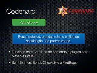 Codenarc
      Para Groovy



     Busca defeitos, práticas ruins e estilos de
         codiﬁcação não padronizados.


 Funciona com Ant, linha de comando e plugins para
 Maven e Grails
 Semelhantes: Sonar, Checkstyle e FindBugs
 