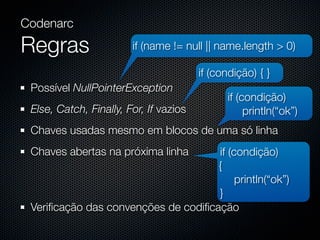 Codenarc

Regras                  if (name != null || name.length > 0)

                                        if (condição) { }
 Possível NullPointerException
                                              if (condição)
 Else, Catch, Finally, For, If vazios              println(“ok”)
 Chaves usadas mesmo em blocos de uma só linha
 Chaves abertas na próxima linha     if (condição)
                                     {
                                          println(“ok”)
                                     }
 Veriﬁcação das convenções de codiﬁcação
 
