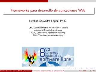 Frameworks para desarrollo de aplicaciones Web

                                      Esteban Saavedra L´pez, Ph.D.
                                                        o

                                     CEO Opentelematics Internacional Bolivia
                                         jesaavedra@opentelematics.org
                                      http://jesaavedra.opentelematics.org
                                        http://esteban.profesionales.org




Esteban Saavedra L´pez, Ph.D. (Opentelematics)
                  o                      Frameworks para desarrollo de aplicaciones Web   Nov. 2008   1 / 27
 