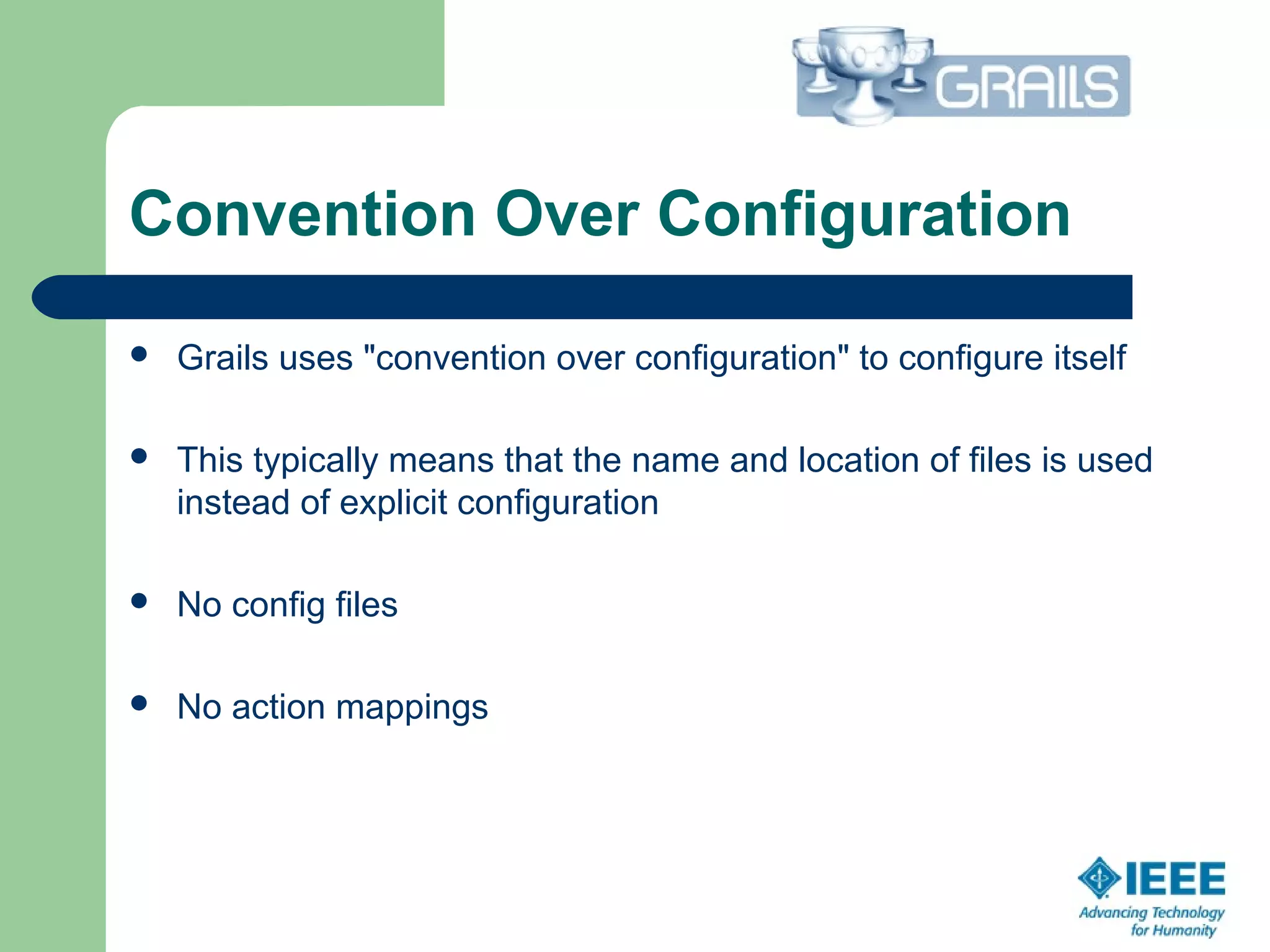 Convention Over Configuration
 Grails uses "convention over configuration" to configure itself
 This typically means that the name and location of files is used 
instead of explicit configuration
 No config files
 No action mappings
 