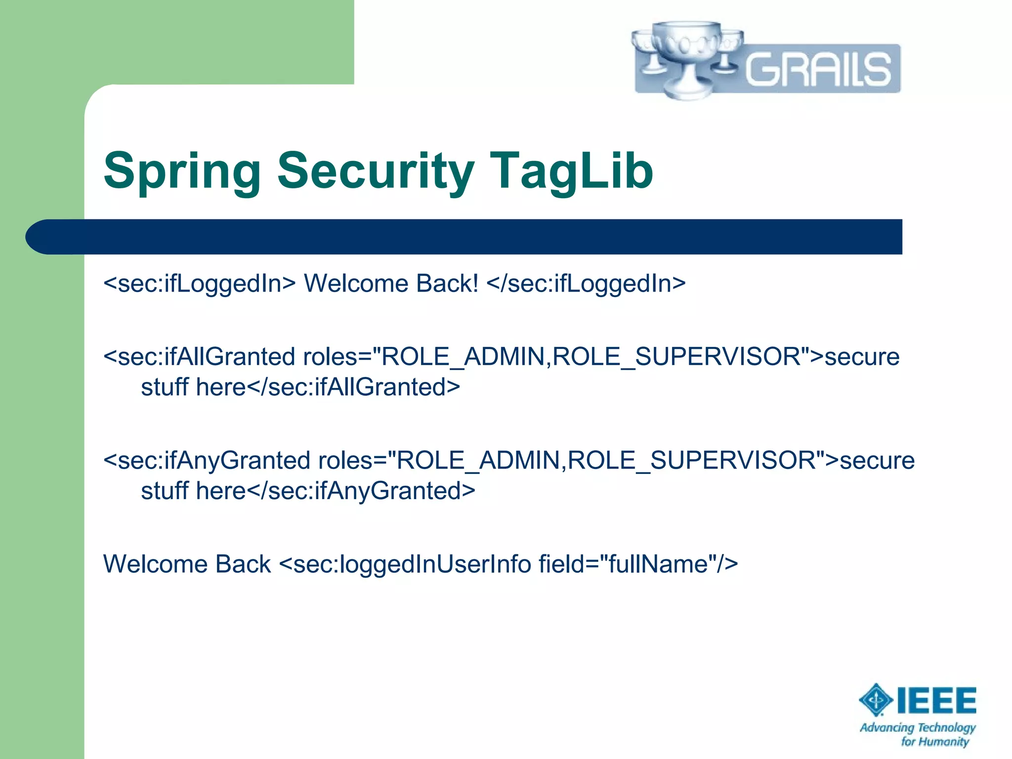 Spring Security TagLib
<sec:ifLoggedIn> Welcome Back! </sec:ifLoggedIn>
<sec:ifAllGranted roles="ROLE_ADMIN,ROLE_SUPERVISOR">secure
stuff here</sec:ifAllGranted>
<sec:ifAnyGranted roles="ROLE_ADMIN,ROLE_SUPERVISOR">secure
stuff here</sec:ifAnyGranted>
Welcome Back <sec:loggedInUserInfo field="fullName"/>
 