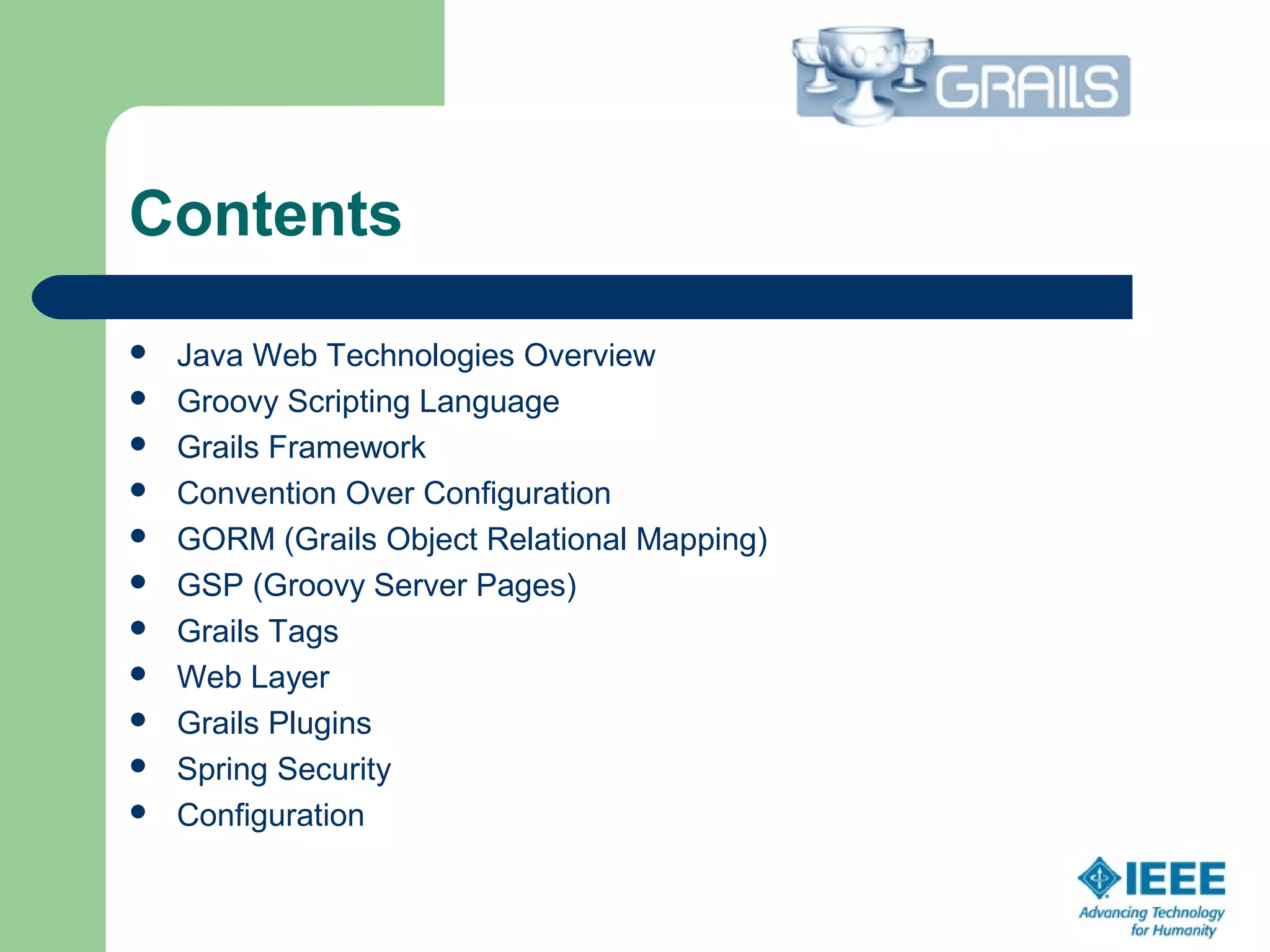 Contents
 Java Web Technologies Overview
 Groovy Scripting Language
 Grails Framework
 Convention Over Configuration
 GORM (Grails Object Relational Mapping)
 GSP (Groovy Server Pages)
 Grails Tags
 Web Layer
 Grails Plugins
 Spring Security
 Configuration
 