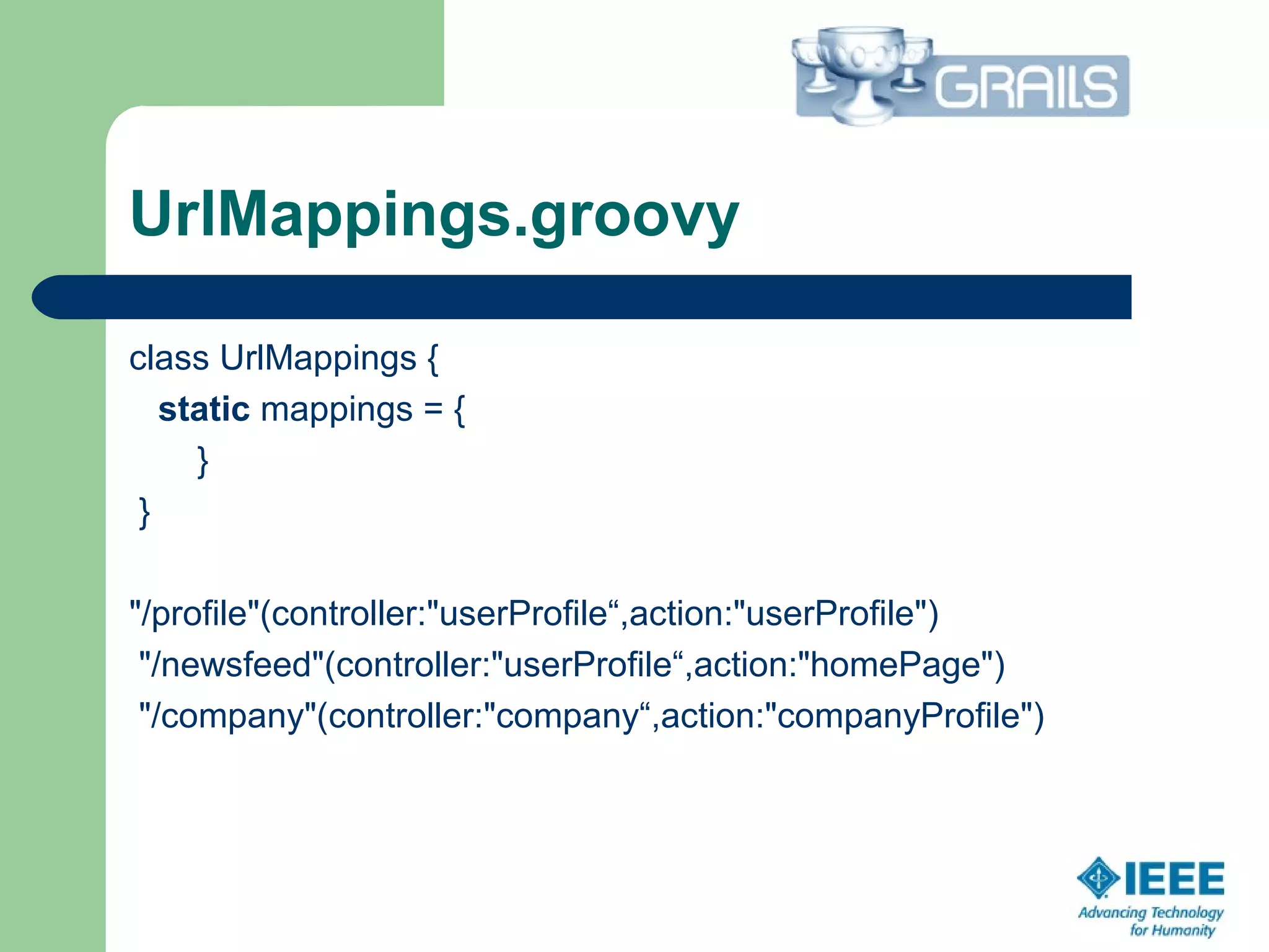 UrlMappings.groovy
class UrlMappings {
static mappings = {
}
}
"/profile"(controller:"userProfile“,action:"userProfile")
"/newsfeed"(controller:"userProfile“,action:"homePage")
"/company"(controller:"company“,action:"companyProfile")
 