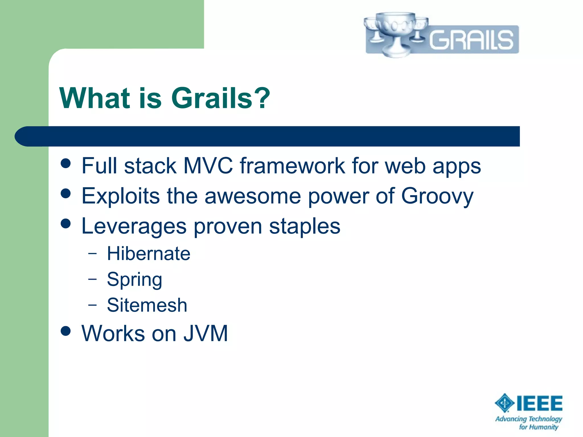 What is Grails?
 Full stack MVC framework for web apps
 Exploits the awesome power of Groovy
 Leverages proven staples
– Hibernate
– Spring
– Sitemesh
 Works on JVM
 