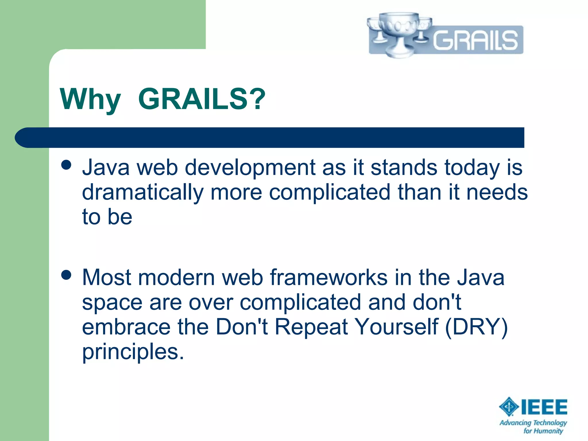 Why GRAILS?
 Java web development as it stands today is
dramatically more complicated than it needs
to be
 Most modern web frameworks in the Java
space are over complicated and don't
embrace the Don't Repeat Yourself (DRY)
principles.
 