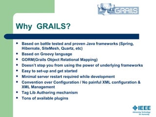 Why GRAILS?
 Based on battle tested and proven Java frameworks (Spring,
Hibernate, SiteMesh, Quartz, etc) 
 Based on Groovy language
 GORM(Grails Object Relational Mapping)
 Doesn’t stop you from using the power of underlying frameworks
 Easy to set-up and get started
 Minimal server restart required while development
 Convention over Configuration / No painful XML configuration &
XML Management
 Tag Lib Authoring mechanism
 Tons of available plugins
 